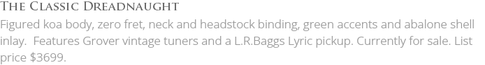 The Classic Dreadnaught Figured koa body, zero fret, neck and headstock binding, green accents and abalone shell inlay. Features Grover vintage tuners and a L.R.Baggs Lyric pickup. Currently for sale. List price $3699.