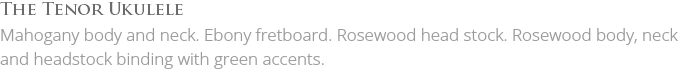 The Tenor Ukulele Mahogany body and neck. Ebony fretboard. Rosewood head stock. Rosewood body, neck and headstock binding with green accents. 