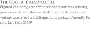 The Classic Dreadnaught Figured koa body, zero fret, neck and headstock binding, green accents and abalone shell inlay. Features Grover vintage tuners and a L.R.Baggs Lyric pickup. Currently for sale. List Price $3699