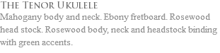 The Tenor Ukulele Mahogany body and neck. Ebony fretboard. Rosewood head stock. Rosewood body, neck and headstock binding with green accents. 