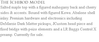 The Ichibod Model Salted maple top with a figured mahogany back and cherry sides & accents. Bound with figured Kowa. Abalone shell inlay. Premium hardware and electronics including DeMarzio Dark Matter pickups, JCustom head piece and fixed bridge with peizo elements and a LR Baggs Control X preamp. Currently for sale.